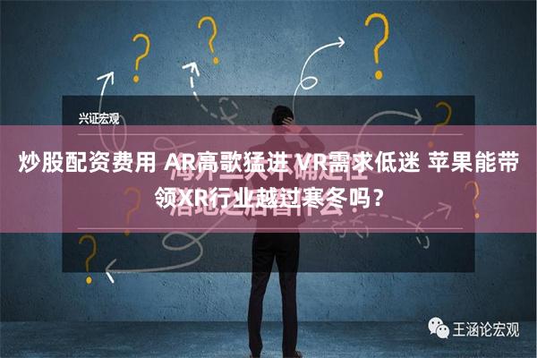 炒股配资费用 AR高歌猛进 VR需求低迷 苹果能带领XR行业越过寒冬吗？