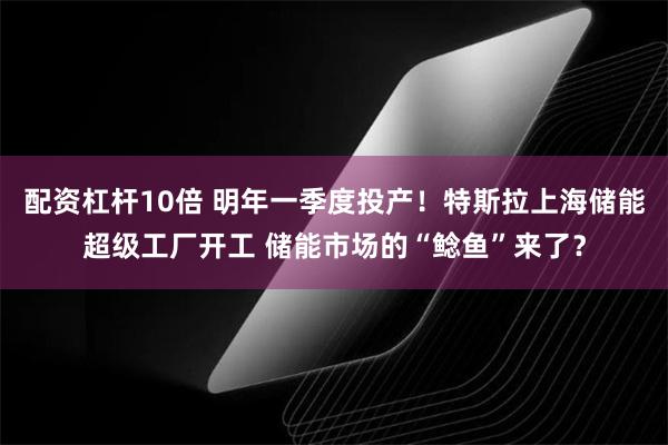 配资杠杆10倍 明年一季度投产！特斯拉上海储能超级工厂开工 储能市场的“鲶鱼”来了？