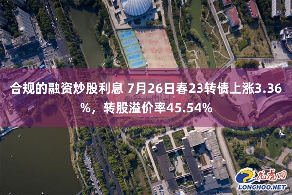 合规的融资炒股利息 7月26日春23转债上涨3.36%，转股溢价率45.54%