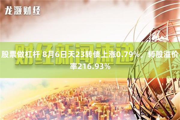 股票做杠杆 8月6日天23转债上涨0.79%，转股溢价率216.93%