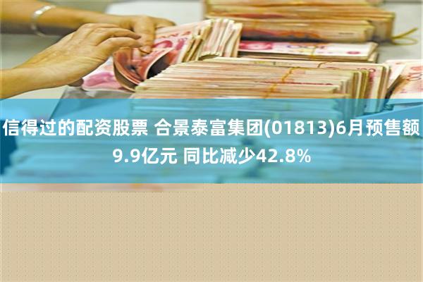 信得过的配资股票 合景泰富集团(01813)6月预售额9.9亿元 同比减少42.8%