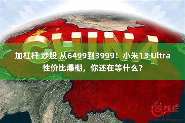 加杠杆 炒股 从6499到3999！小米13 Ultra性价比爆棚，你还在等什么？