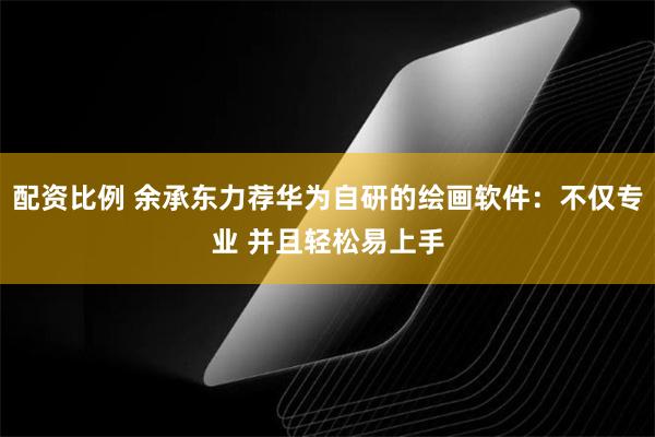 配资比例 余承东力荐华为自研的绘画软件：不仅专业 并且轻松易上手