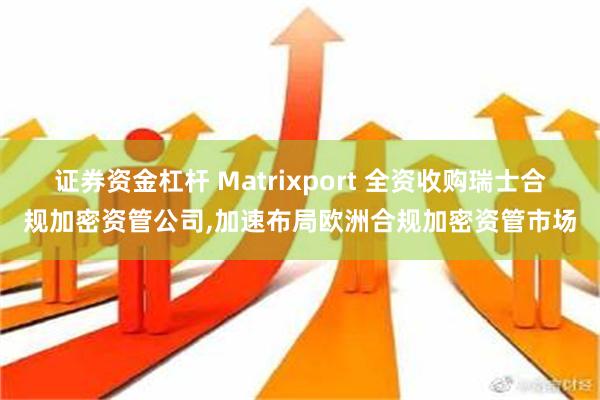 证券资金杠杆 Matrixport 全资收购瑞士合规加密资管公司,加速布局欧洲合规加密资管市场