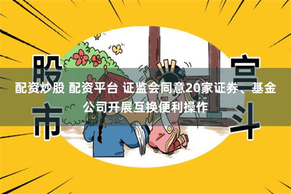 配资炒股 配资平台 证监会同意20家证券、基金公司开展互换便利操作