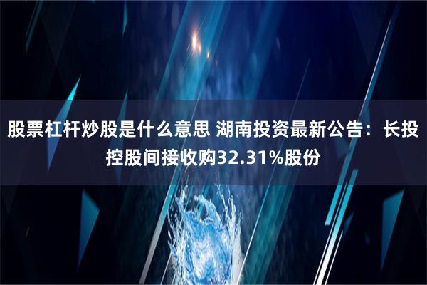 股票杠杆炒股是什么意思 湖南投资最新公告：长投控股间接收购32.31%股份