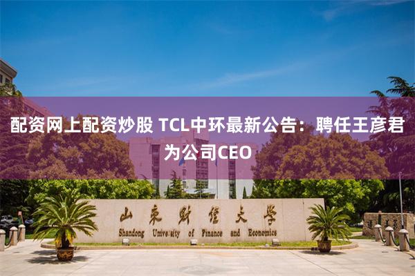 配资网上配资炒股 TCL中环最新公告：聘任王彦君为公司CEO