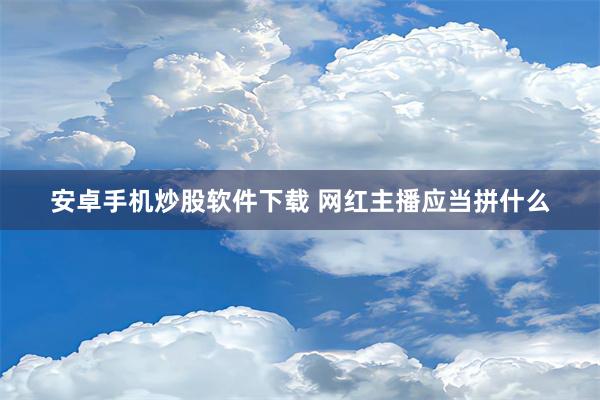 安卓手机炒股软件下载 网红主播应当拼什么