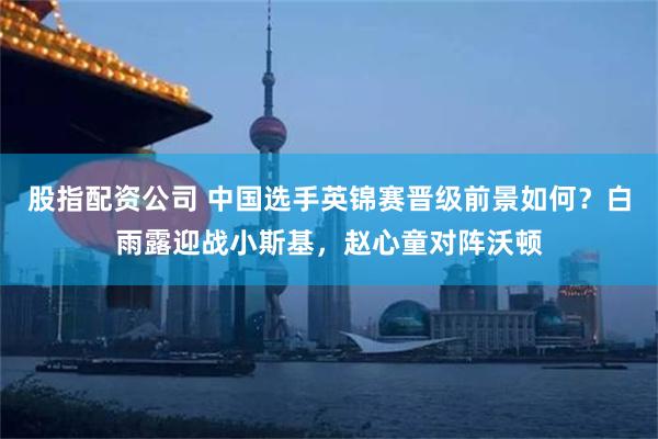 股指配资公司 中国选手英锦赛晋级前景如何？白雨露迎战小斯基，赵心童对阵沃顿