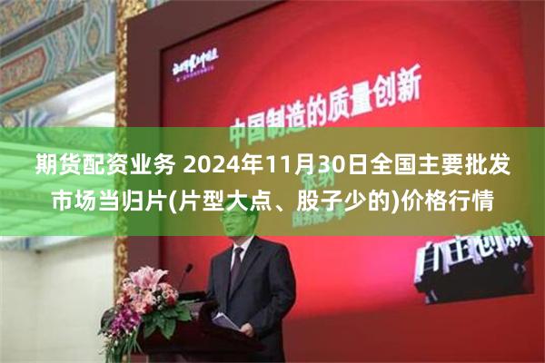 期货配资业务 2024年11月30日全国主要批发市场当归片(片型大点、股子少的)价格行情