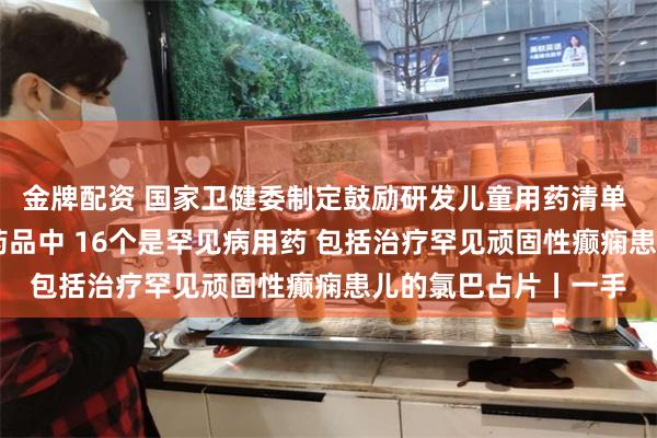 金牌配资 国家卫健委制定鼓励研发儿童用药清单 已获批上市的32个药品中 16个是罕见病用药 包括治疗罕见顽固性癫痫患儿的氯巴占片丨一手