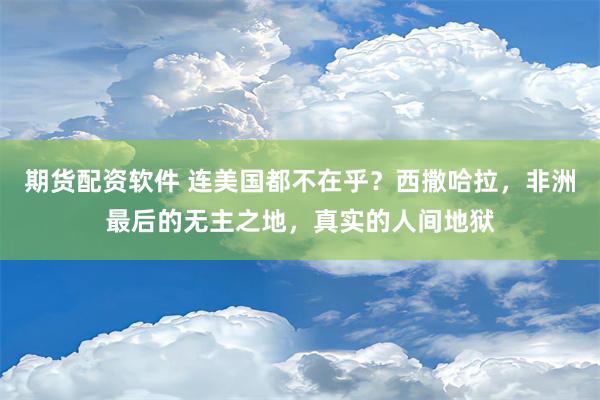 期货配资软件 连美国都不在乎？西撒哈拉，非洲最后的无主之地，真实的人间地狱