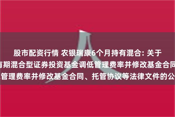 股市配资行情 农银瑞康6个月持有混合: 关于农银汇理瑞康6个月持有期混合型证券投资基金调低管理费率并修改基金合同、托管协议等法律文件的公告