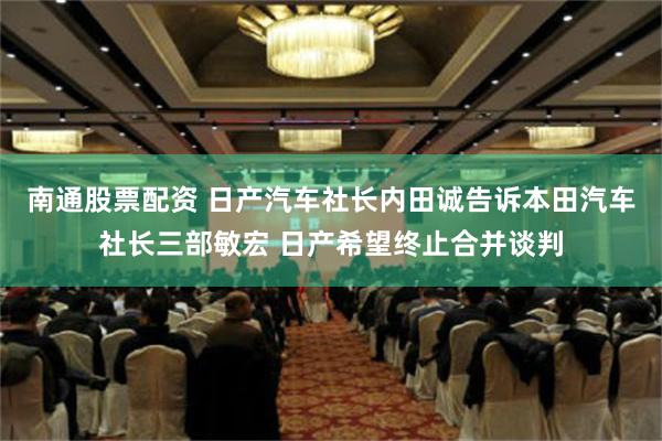 南通股票配资 日产汽车社长内田诚告诉本田汽车社长三部敏宏 日产希望终止合并谈判